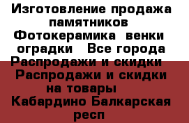 Изготовление продажа памятников. Фотокерамика, венки, оградки - Все города Распродажи и скидки » Распродажи и скидки на товары   . Кабардино-Балкарская респ.